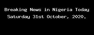 Breaking News in Nigeria Today Saturday 31st October, 2020.