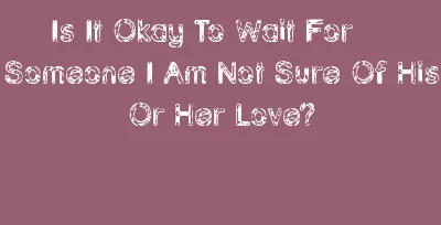 Is It Okay To Wait For Someone I Am Not Sure Of His Or Her Love?