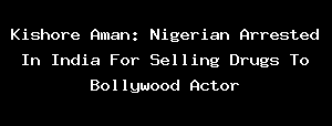 Kishore Aman: Nigerian Arrested In India For Selling Drugs To Bollywood Actor