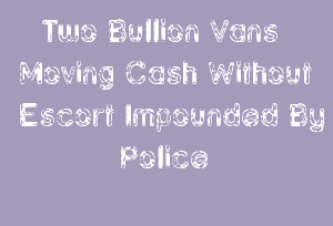 Two Bullion Vans Moving Cash Without Escort Impounded By Police