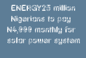 ENERGY25 million Nigerians to pay N4,000 monthly for solar power system