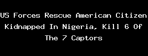 US Forces Rescue American Citizen Kidnapped In Nigeria, Kill 6 Of The 7 Captors