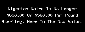 Nigerian Naira Is No Longer N650.00 Or N580.00 Per Pound Sterling, Here Is The New Value.