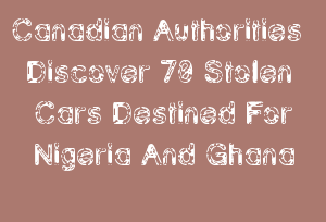 Canadian Authorities Discover 70 Stolen Cars Destined For Nigeria And Ghana