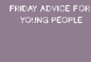 FRIDAY ADVICE FOR YOUNG PEOPLE