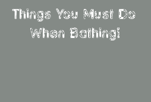Things You Must Do When Bathing!
