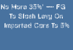 No More 35 A A Fg To Slash Levy On Imported Cars To 5