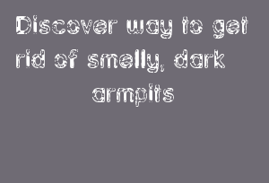 Discover Way To Get Rid Of Smelly, Dark Armpits