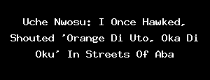 Uche Nwosu: I Once Hawked, Shouted 'Orange Di Uto, Oka Di Oku' In Streets Of Aba