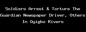 Soldiers Arrest & Torture The Guardian Newspaper Driver, Others In Oyigbo Rivers