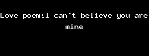 Love poem:I can't belief you are mine