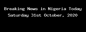 Breaking News in Nigeria Today Saturday 31st October, 2020