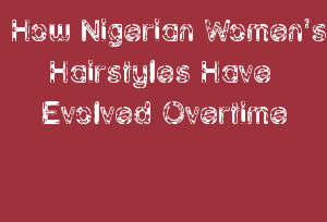 How Nigerian Women's Hairstyles Have Evolved Overtime