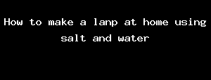 How to make a lanp at home using salt and water
