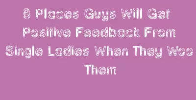 8 Places Guys Will Get Positive Feedback From Single Ladies When They Woo Them