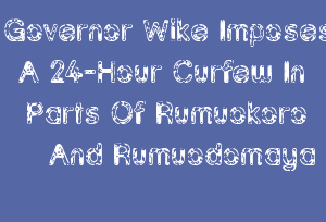 Governor Wike Imposes A 24-Hour Curfew In Parts Of Rumuokoro And Rumuodomaya